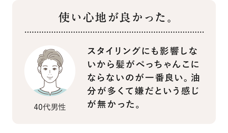 使い心地が良かった。 40代男性 スタイリングにも影響しないから髪がぺっちゃんこにならないのが一番良い。油分が多くて嫌だという感じが無かった。