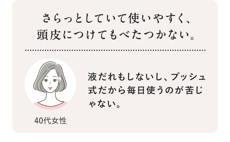 さらっとしていて使いやすく、頭皮につけてもべたつかない。 40代女性 液だれもしないし、プッシュ式だから毎日使うのが苦じゃない。