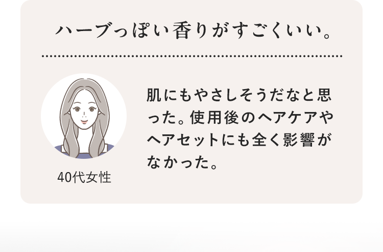 ハーブっぽい香りがすごくいい。 40代女性 肌にもやさしそうだなと思った。使用後のヘアケアやヘアセットにも全く影響がなかった。