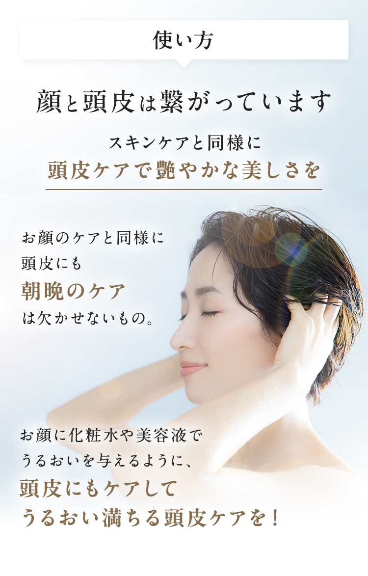 使い方顔と頭皮は繋がっていますスキンケアと同様に頭皮ケアで艶やかな美しさをお顔のケアと同様に頭皮にも朝晩のケアは欠かせないもの。お顔に化粧水や美容液でうるおいを与えるように、頭皮にもケアしてうるおい満ちる頭皮ケアを！
