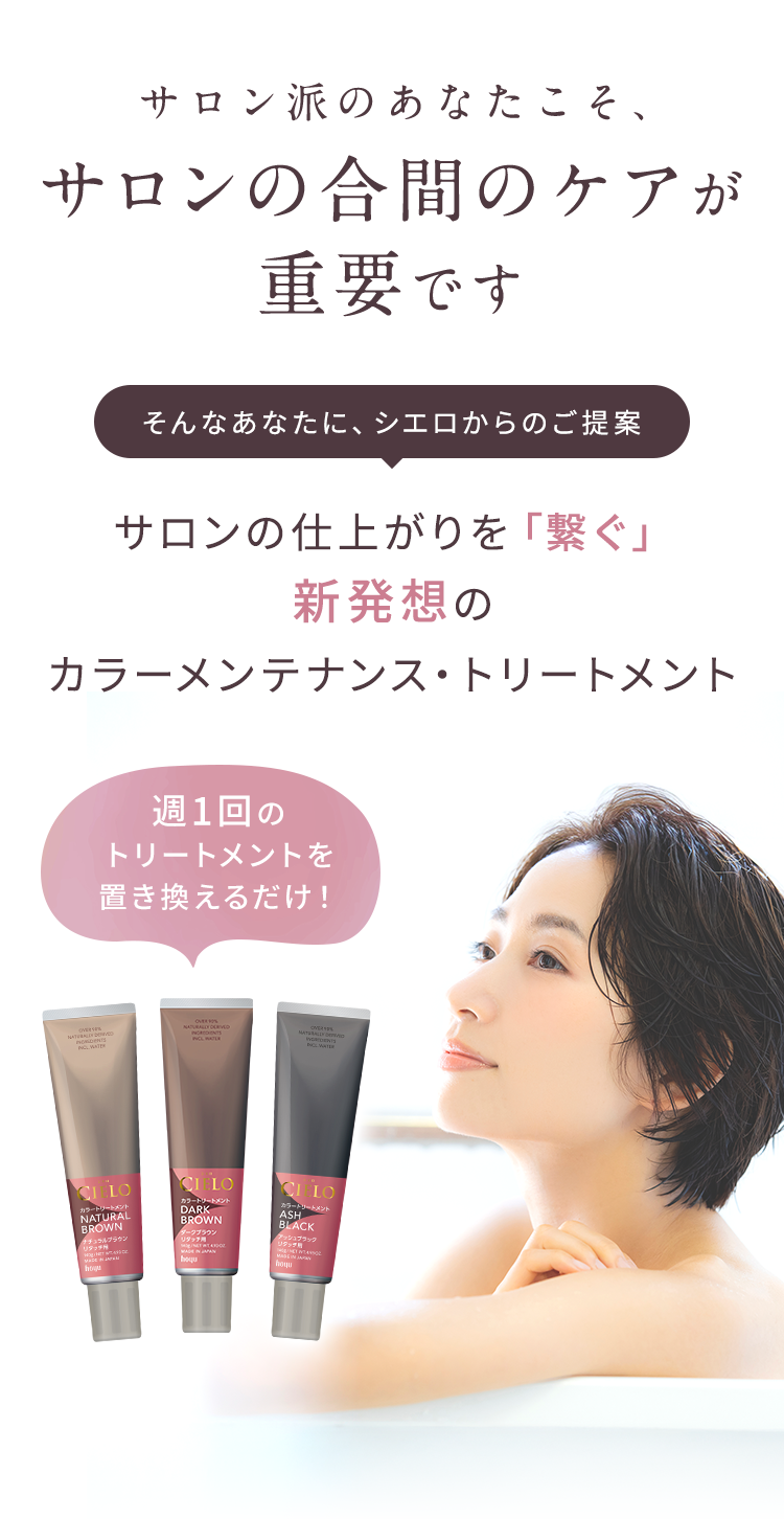 サロン派のあなたこそ サロンの合間のケアが重要です そんなあなたに、シエロからのご提案 サロンの仕上がりを「繋ぐ」新発想の カラーメンテナンス・トリートメント 週1回のトリートメントを置き換えるだけ！