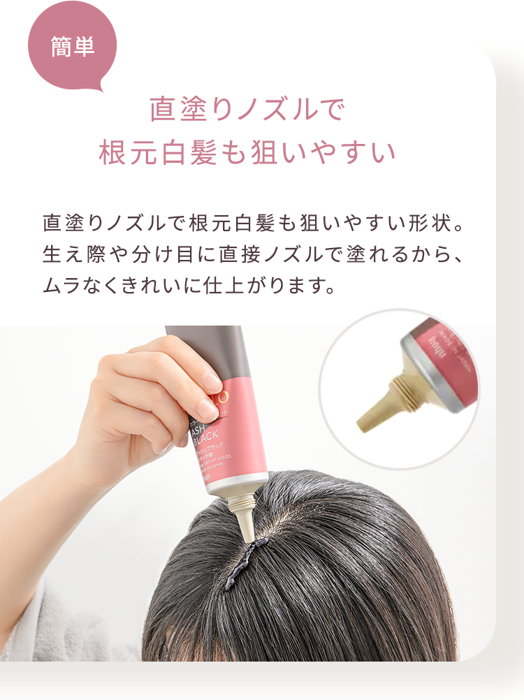 簡単 直塗りノズルで 根元白髪も狙いやすい 直塗りノズルで根元白髪も狙いやすい形状。 生え際や分け目に直接ノズルで塗れるから、 ムラなくきれいに仕上がります。
