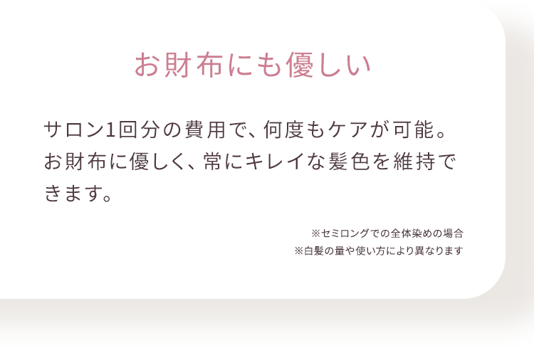 お財布にも優しい サロン1回分の費用で、何度もケアが可能。 お財布に優しく、常にキレイな髪色を維持できます。 ※セミロングでの全体染めの場合 ※白髪の量や使い方により異なります