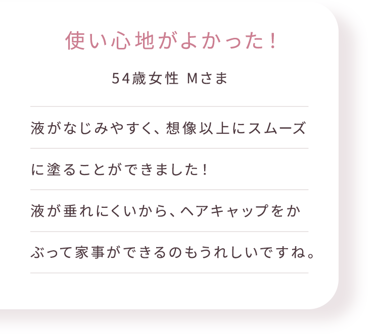 使い心地がよかった! 54歳女性 Mさま 液がなじみやすく、想像以上にスムーズに塗ることができました!液が垂れにくいから、ヘアキャップをかぶって家事ができるのもうれしいですね。