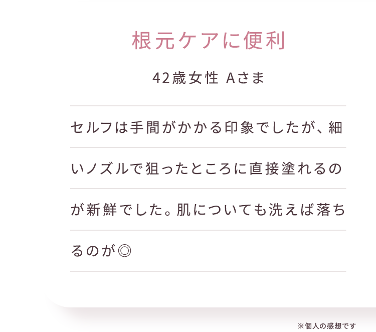 根元ケアに便利 42歳女性 Aさまセルフは手間がかかる印象でしたが、細いノズルで狙ったところに直接塗れるのが新鮮でした。肌についても洗えば落ちるのが◎