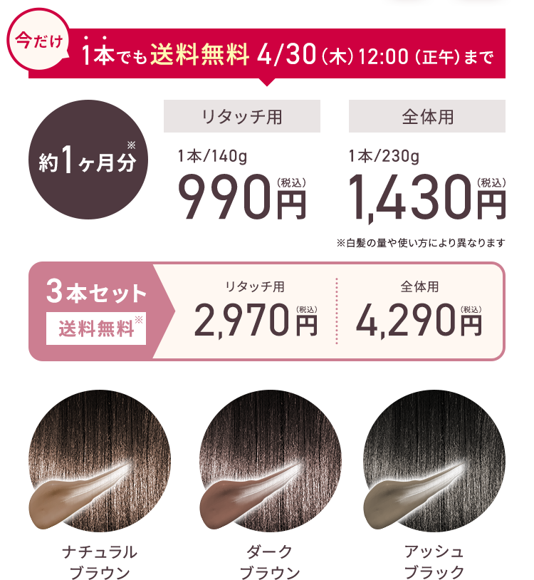 今だけ 1本でも送料無料 4/30（木）12:00（正午）まで 約1ヶ月分 リタッチ用 1本/140g 990円（税込） 全体用 1本/230g 1,430円（税込） ※白髪の量や使い方により異なります 3本セット 送料無料 リタッチ用 2,970円（税込） 全体用 4,290円（税込） ナチュラルブラウン ダークブラウン アッシュブラック